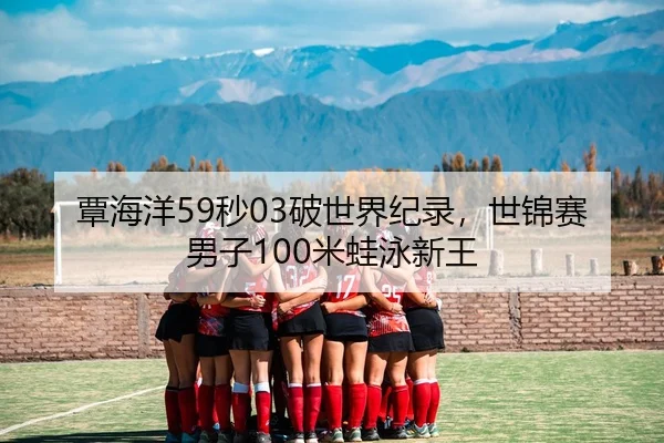 覃海洋59秒03破世界纪录，世锦赛男子100米蛙泳新王